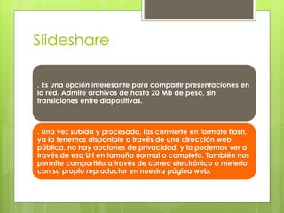 Slideshare 
. Es una opción interesante para compartir presentaciones en 
la red. Admite archivos de hasta 20 Mb de peso, sin 
transiciones entre diapositivas. 
. Una vez subida y procesada, las convierte en formato flash, 
ya la tenemos disponible a través de una dirección web 
pública, no hay opciones de privacidad, y la podemos ver a 
través de esa Url en tamaño normal o completo. También nos 
permite compartirla a través de correo electrónico o meterlo 
con su propio reproductor en nuestra página web. 
 