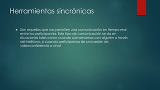 Herramientas sincrónicas
 Son aquellas que nos permiten una comunicación en tiempo real
entre los participantes. Este tipo de comunicación se da en
situaciones tales como cuando conversamos con alguien a través
del teléfono, o cuando participamos de una sesión de
videoconferencia o chat
 