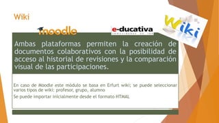 Wiki
Ambas plataformas permiten la creación de
documentos colaborativos con la posibilidad de
acceso al historial de revisiones y la comparación
visual de las participaciones.
En caso de Moodle este módulo se basa en Erfurt wiki; se puede seleccionar
varios tipos de wiki: profesor, grupo, alumno
Se puede importar inicialmente desde el formato HTMAL
 