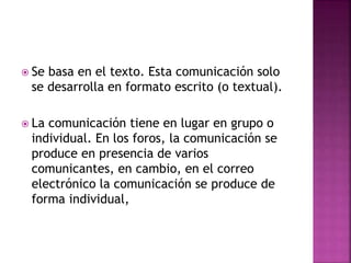  Se basa en el texto. Esta comunicación solo
se desarrolla en formato escrito (o textual).
 La comunicación tiene en lugar en grupo o
individual. En los foros, la comunicación se
produce en presencia de varios
comunicantes, en cambio, en el correo
electrónico la comunicación se produce de
forma individual,
 