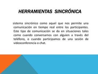 HERRAMIENTAS SINCRÓNICA
sistema sincrónico como aquel que nos permite una
comunicación en tiempo real entre los participantes.
Este tipo de comunicación se da en situaciones tales
como cuando conversamos con alguien a través del
teléfono, o cuando participamos de una sesión de
videoconferencia o chat.
 