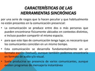 CARACTERÍSTICAS DE LAS
HERRAMIENTAS SINCRÓNICAS
por una serie de rasgos que la hacen peculiar y que habitualmente
no están presentes en la comunicación presencial:
• La comunicación se produce entre dos o más personas que
pueden encontrarse físicamente ubicados en contextos distintos,
e incluso pueden compartir el mismo espacio.
• para que este tipo de comunicación tenga lugar, es necesario que
los comunicantes coincidan en un mismo tiempo.
• Esta comunicación se desarrolla fundamentalmente en un
formato escrito (textual), aunque también podemos encontrarla
en formato de audio y/o visual.
• Suele producirse en presencia de varios comunicantes, aunque
existen programas de mensajería instantánea
 