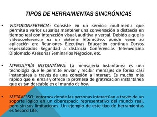 TIPOS DE HERRAMIENTAS SINCRÓNICAS
• VIDEOCONFERENCIA: Consiste en un servicio multimedia que
permite a varios usuarios mantener una conversación a distancia en
tiempo real con interacción visual, auditiva y verbal. Debido a que la
videoconferencia es un sistema interactivo, puede verse su
aplicación en: Reuniones Ejecutivas Educación continua Cursos
especializados Seguridad a distancia Conferencias Telemedicina
Diplomado Asesorías Seminarios Negocios, etc.
• MENSAJERÍA INSTANTÁNEA: La mensajería instantánea es una
tecnología que le permite enviar y recibir mensajes de forma casi
instantánea a través de una conexión a Internet. Es mucho más
rápido que el email y ofrece la promesa de gratificación instantánea
que es tan deseable en el mundo de hoy.
• METAVERSO: entornos donde las personas interactúan a través de un
soporte lógico en un ciberespacio representativo del mundo real,
pero sin sus limitaciones. Un ejemplo de este tipo de herramientas
es Second Life.
 
