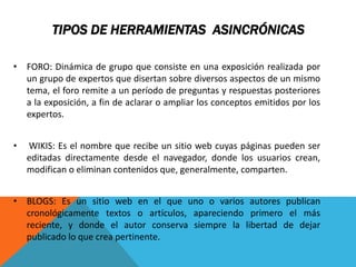 TIPOS DE HERRAMIENTAS ASINCRÓNICAS
• FORO: Dinámica de grupo que consiste en una exposición realizada por
un grupo de expertos que disertan sobre diversos aspectos de un mismo
tema, el foro remite a un período de preguntas y respuestas posteriores
a la exposición, a fin de aclarar o ampliar los conceptos emitidos por los
expertos.
• WIKIS: Es el nombre que recibe un sitio web cuyas páginas pueden ser
editadas directamente desde el navegador, donde los usuarios crean,
modifican o eliminan contenidos que, generalmente, comparten.
• BLOGS: Es un sitio web en el que uno o varios autores publican
cronológicamente textos o artículos, apareciendo primero el más
reciente, y donde el autor conserva siempre la libertad de dejar
publicado lo que crea pertinente.
 