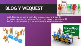 • Son bitácoras we que le permiten a una persona o grupo de
personas, expresar sus ideas en forma cronológica e inmediata. El
blog es la herramienta que permite realizar estas actividades.
 