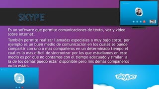 Es un software que permite comunicaciones de texto, voz y video
sobre internet.
También permite realizar llamadas especiales a muy bajo costo, por
ejemplo es un buen medio de comunicación en los cuales se puede
compartir con uno o mas compañeros en un determinado tiempo el
cual es lo mas difícil de sincronizar por los que estudiamos en este
medio es por que no contamos con el tiempo adecuado y similar a
la de los demás puedo estar disponible pero mis demás compañeros
no lo están.
 