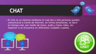 • El chat es un sistema mediante el cual dos o más personas pueden
comunicarse a través de Internet, en forma simultánea, es decir
en tiempo real, por medio de texto, audio y hasta video, sin
importar si se encuentra en diferentes ciudades o países.
 