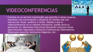 • Consiste en un servicio multimedia que permite a varios usuarios
mantener una conversación a distancia en tiempo real con
interacción visual, auditiva y verbal. Debido a que la
videoconferencia es un sistema interactivo, puede verse su
aplicación en: Reuniones Ejecutivas Educación continua Cursos
especializados Seguridad a distancia Conferencias Telemedicina
Diplomado Asesorías Seminarios Negocios, etc.
 