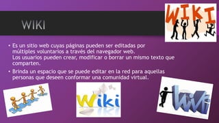• Es un sitio web cuyas páginas pueden ser editadas por
múltiples voluntarios a través del navegador web.
Los usuarios pueden crear, modificar o borrar un mismo texto que
comparten.
• Brinda un espacio que se puede editar en la red para aquellas
personas que deseen conformar una comunidad virtual.
 