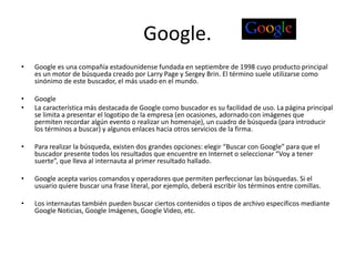Google.
• Google es una compañía estadounidense fundada en septiembre de 1998 cuyo producto principal
es un motor de búsqueda creado por Larry Page y Sergey Brin. El término suele utilizarse como
sinónimo de este buscador, el más usado en el mundo.
• Google
• La característica más destacada de Google como buscador es su facilidad de uso. La página principal
se limita a presentar el logotipo de la empresa (en ocasiones, adornado con imágenes que
permiten recordar algún evento o realizar un homenaje), un cuadro de búsqueda (para introducir
los términos a buscar) y algunos enlaces hacia otros servicios de la firma.
• Para realizar la búsqueda, existen dos grandes opciones: elegir “Buscar con Google” para que el
buscador presente todos los resultados que encuentre en Internet o seleccionar “Voy a tener
suerte”, que lleva al internauta al primer resultado hallado.
• Google acepta varios comandos y operadores que permiten perfeccionar las búsquedas. Si el
usuario quiere buscar una frase literal, por ejemplo, deberá escribir los términos entre comillas.
• Los internautas también pueden buscar ciertos contenidos o tipos de archivo específicos mediante
Google Noticias, Google Imágenes, Google Video, etc.
 
