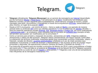 Telegram.
• Telegram (oficialmente: Telegram Messenger) es un servicio de mensajería por Internet desarrollado
por los hermanos Nikolai y Pavel Durov. Fue estrenado en el 2013; inicialmente fue empleado para
teléfonos móviles y el año siguiente para multiplataforma. Dicho servicio consiste en enviar y recibir
mensajes (sea texto, documentos o miscelánea) a través de la arquitectura MTProto, desarrollada por
ellos mismos, en lugar de la popular XMPP.
• Desde el 2013 el proyecto —sin ánimo de lucro— tiene su sede en Berlín y es operado de manera
gratuita tanto su protocolo API como sus clientes operativos.8 9 Con la obtención de clientes oficiales —
para los sistemas operativos móviles Android, iOS, Windows Phone y Firefox OS, así como ordenadores
y aplicaciones web— se emplearon otras utilidades bajo el concepto de software libre (excepto el lado
del servidor) que pueden ser modificados por la comunidad.10
• Como un servicio para emisión y recepción de escritos, ubicaciones por GPS, imágenes estáticas,
animaciones o videos de alta duración, Telegram ofrece características con mayor soporte. Entre ellas:
La interacción de archivos multimedia, búsqueda global (que comprenden archivos multimedia, videos, e
historial), canales de difusión, usuarios automatizados (chatbots) y el uso de chats secretos (que
establecen mutuamente un límite de duración y disponibilidad).10 De acuerdo al lema de proveer mayor
privacidad y seguridad, las aplicaciones sufrieron cambios de diseño y facilidad de manejo.11 12
• Fue traducido al español para los móviles a principios de febrero de 2014 y para computadoras a finales
del mismo año.13 Tras una falla en el sistema de WhatsApp el 24 de febrero de 2014 Telegram aumentó
sorpresivamente su cuota de uso en España y otros países,14 15 llegando a ser uno de los competidores
más influyentes de la mensajería instantánea.nota 2
 