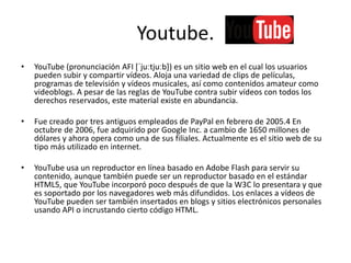 Youtube.
• YouTube (pronunciación AFI *ˈjuːtjuːb]) es un sitio web en el cual los usuarios
pueden subir y compartir vídeos. Aloja una variedad de clips de películas,
programas de televisión y vídeos musicales, así como contenidos amateur como
videoblogs. A pesar de las reglas de YouTube contra subir vídeos con todos los
derechos reservados, este material existe en abundancia.
• Fue creado por tres antiguos empleados de PayPal en febrero de 2005.4 En
octubre de 2006, fue adquirido por Google Inc. a cambio de 1650 millones de
dólares y ahora opera como una de sus filiales. Actualmente es el sitio web de su
tipo más utilizado en internet.
• YouTube usa un reproductor en línea basado en Adobe Flash para servir su
contenido, aunque también puede ser un reproductor basado en el estándar
HTML5, que YouTube incorporó poco después de que la W3C lo presentara y que
es soportado por los navegadores web más difundidos. Los enlaces a vídeos de
YouTube pueden ser también insertados en blogs y sitios electrónicos personales
usando API o incrustando cierto código HTML.
 