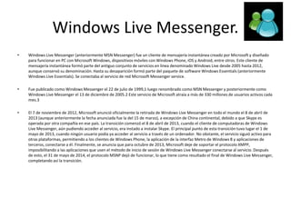 Windows Live Messenger.
• Windows Live Messenger (anteriormente MSN Messenger) fue un cliente de mensajería instantánea creado por Microsoft y diseñado
para funcionar en PC con Microsoft Windows, dispositivos móviles con Windows Phone, iOS y Android, entre otros. Este cliente de
mensajería instantánea formó parte del antiguo conjunto de servicios en línea denominado Windows Live desde 2005 hasta 2012,
aunque conservó su denominación. Hasta su desaparición formó parte del paquete de software Windows Essentials (anteriormente
Windows Live Essentials). Se conectaba al servicio de red Microsoft Messenger service.
• Fue publicado como Windows Messenger el 22 de julio de 1999,1 luego renombrado como MSN Messenger y posteriormente como
Windows Live Messenger el 13 de diciembre de 2005.2 Este servicio de Microsoft atraía a más de 330 millones de usuarios activos cada
mes.3
• El 7 de noviembre de 2012, Microsoft anunció oficialmente la retirada de Windows Live Messenger en todo el mundo el 8 de abril de
2013 (aunque anteriormente la fecha anunciada fue la del 15 de marzo), a excepción de China continental, debido a que Skype es
operada por otra compañía en ese país. La transición comenzó el 8 de abril de 2013, cuando el cliente de computadoras de Windows
Live Messenger, aún pudiendo acceder al servicio, era instado a instalar Skype. El principal punto de esta transición tuvo lugar el 1 de
mayo de 2013, cuando ningún usuario podía ya acceder al servicio a través de un ordenador. No obstante, el servicio siguió activo para
otras plataformas, permitiendo a los clientes de Windows Phone, la aplicación de la interfaz Metro de Windows 8 y aplicaciones de
terceros, conectarse a él. Finalmente, se anuncia que para octubre de 2013, Microsoft deje de soportar el protocolo XMPP,
imposibilitando a las aplicaciones que usen el método de inicio de sesión de Windows Live Messenger conectarse al servicio. Después
de esto, el 31 de mayo de 2014, el protocolo MSNP dejó de funcionar, lo que tiene como resultado el final de Windows Live Messenger,
completando así la transición.
 