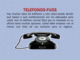 Hay muchos tipos de teléfonos y solo usted puede decidir
qué tipo(s) o qué combinaciones son los adecuados para
usted. Aún el teléfono normal (fijo) que es instalado en su
oficina tiene muchas opciones. Usted debe empezar con al
menos una línea de uso exclusivo para su negocio.
 