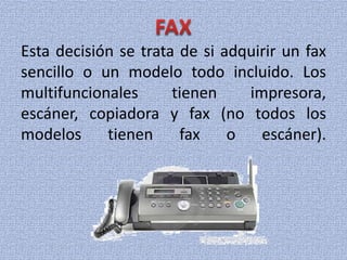 Esta decisión se trata de si adquirir un fax
sencillo o un modelo todo incluido. Los
multifuncionales tienen impresora,
escáner, copiadora y fax (no todos los
modelos tienen fax o escáner).
 