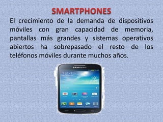 El crecimiento de la demanda de dispositivos
móviles con gran capacidad de memoria,
pantallas más grandes y sistemas operativos
abiertos ha sobrepasado el resto de los
teléfonos móviles durante muchos años.
 