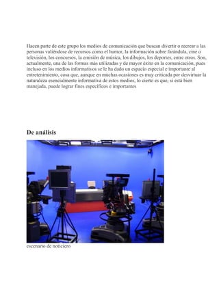 Hacen parte de este grupo los medios de comunicación que buscan divertir o recrear a las
personas valiéndose de recursos como el humor, la información sobre farándula, cine o
televisión, los concursos, la emisión de música, los dibujos, los deportes, entre otros. Son,
actualmente, una de las formas más utilizadas y de mayor éxito en la comunicación, pues
incluso en los medios informativos se le ha dado un espacio especial e importante al
entretenimiento, cosa que, aunque en muchas ocasiones es muy criticada por desvirtuar la
naturaleza esencialmente informativa de estos medios, lo cierto es que, si está bien
manejada, puede lograr fines específicos e importantes
De análisis
escenario de noticiero
 