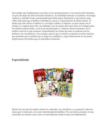 Son medios que fundamentan su acción en los acontecimientos y las noticias del momento,
sin por ello dejar de lado los hechos históricos. Su finalidad esencial es examinar, investigar,
explicar y entender lo que está pasando para darle mayor dimensión a una noticia, pero,
sobre todo, para que el público entienda las causas y consecuencias de dicha noticia. El
medio que más utiliza el análisis es, sin lugar a dudas, el impreso, ya que cuenta con el
tiempo y el espacio para ello; sin embargo, esto no quiere decir que otros no lo hagan, pues
los medios audiovisuales, a través de documentales y crónicas, buscan internarse en el
análisis serio de lo que acontece. Generalmente los temas que más se analizan son los
políticos, los económicos y los sociales, para lo que se recurre a expertos en estas materias
que permitan que el análisis que se haga sea cuidadoso y logre dimensionar en sus justas
proporciones los hechos que se pretenden comunicar.
Especializado
Dentro de este tipo de medios entran los culturales, los científicos y, en general, todos los
temas que le interesan a un sector determinado del público. No son temas comunes ni muy
conocidos en muchos casos, pero su trascendencia reside en que son ampliamente
 