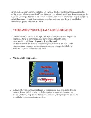investigados y rigurosamente tratados. Un ejemplo de ellos pueden ser los documentales
audiovisuales y las revistas científicas, literarias, deportivas o musicales. Para comienzos del
siglo XXI, este tipo de medios de comunicación ha comenzado a tener una mayor recepción
del público, cada vez más interesado en tener herramientas para filtrar la cantidad de
información que se transmite día a día.
9 HERRAMIENTAS UTILES PARA LACOMUNICACIÓN
La comunicación interna no es algo en lo que deban pensar sólo las grandes
empresas. Darle la importancia que merece posibilita entre otras
cosas, mejorar el clima y la productividad laboral.
Existen muchas herramientas disponibles para ponerla en práctica. Cada
empresa puede optar por las que se adapten mejor a sus posibilidades u
objetivos. Algunas de las más utilizadas:
 Manual de empleado.
 Incluye información relacionada con la empresa que todo empleado debería
conocer. Puede incluir la historia de la empresa, sus normas internas, su
misión y valores, las políticas de recursos humanos, el organigrama, pautas de
seguridad o procedimientos específicos.
 