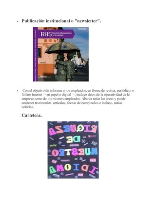  Publicación institucional o "newsletter".
 Con el objetivo de informar a los empleados, en forma de revista, periódico, o
folleto interno —en papel o digital—, incluye datos de la operatividad de la
empresa como de los mismos empleados. Abarca todas las áreas y puede
contener testimonios, artículos, fechas de cumpleaños e incluso, malas
noticias.
Cartelera.
 