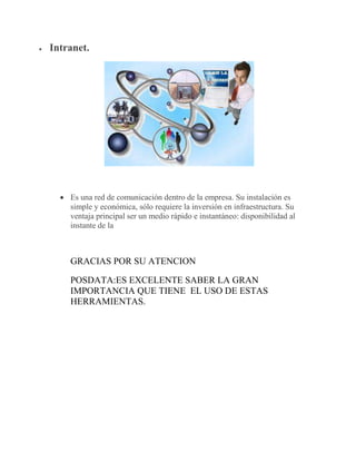  Intranet.
 Es una red de comunicación dentro de la empresa. Su instalación es
simple y económica, sólo requiere la inversión en infraestructura. Su
ventaja principal ser un medio rápido e instantáneo: disponibilidad al
instante de la
GRACIAS POR SU ATENCION
POSDATA:ES EXCELENTE SABER LA GRAN
IMPORTANCIA QUE TIENE EL USO DE ESTAS
HERRAMIENTAS.
 