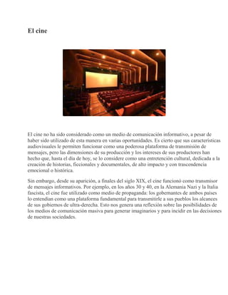El cine
El cine no ha sido considerado como un medio de comunicación informativo, a pesar de
haber sido utilizado de esta manera en varias oportunidades. Es cierto que sus características
audiovisuales le permiten funcionar como una poderosa plataforma de transmisión de
mensajes, pero las dimensiones de su producción y los intereses de sus productores han
hecho que, hasta el día de hoy, se lo considere como una entretención cultural, dedicada a la
creación de historias, ficcionales y documentales, de alto impacto y con trascendencia
emocional o histórica.
Sin embargo, desde su aparición, a finales del siglo XIX, el cine funcionó como transmisor
de mensajes informativos. Por ejemplo, en los años 30 y 40, en la Alemania Nazi y la Italia
fascista, el cine fue utilizado como medio de propaganda: los gobernantes de ambos países
lo entendían como una plataforma fundamental para transmitirle a sus pueblos los alcances
de sus gobiernos de ultra-derecha. Esto nos genera una reflexión sobre las posibilidades de
los medios de comunicación masiva para generar imaginarios y para incidir en las decisiones
de nuestras sociedades.
 