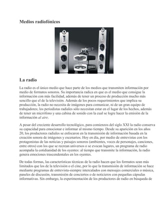 Medios radiofónicos
La radio
La radio es el único medio que hace parte de los medios que transmiten información por
medio de formatos sonoros. Su importancia radica en que es el medio que consigue la
información con más facilidad, además de tener un proceso de producción mucho más
sencillo que el de la televisión. Además de los pocos requerimientos que implica su
producción, la radio no necesita de imágenes para comunicar, ni de un gran equipo de
trabajadores; los periodistas radiales sólo necesitan estar en el lugar de los hechos, además
de tener un micrófono y una cabina de sonido con la cual se logre hacer la emisión de la
información al aire.
A pesar del creciente desarrollo tecnológico, para comienzos del siglo XXI la radio conserva
su capacidad para emocionar e informar al mismo tiempo. Desde su aparición en los años
20, los productores radiales se enfocaron en la transmisión de información basada en la
creación sonora de imágenes y escenarios. Hoy en día, por medio de entrevistas con los
protagonistas de las noticias y paisajes sonoros (ambientes, voces de personajes, canciones,
entre otros) con los que se recrean universos o se evocan lugares, un programa de radio
acompaña la cotidianidad de los oyentes: al tiempo que transmite la información, la radio
genera emociones trascendentales en los oyentes.
De todas formas, las características técnicas de la radio hacen que los formatos sean más
limitados que los de la televisión o el cine, por lo que la transmisión de información se hace
mediante programas de entrevista-siempre intercalados con mensajes comerciales o música,
paneles de discusión, transmisión de conciertos o de noticieros con pequeñas cápsulas
informativas. Sin embargo, la experimentación de los productores de radio en búsqueda de
 