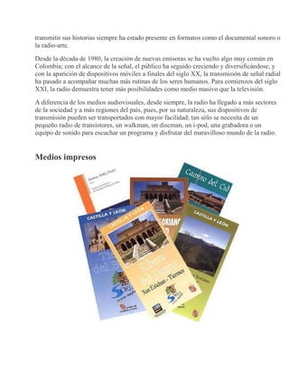 transmitir sus historias siempre ha estado presente en formatos como el documental sonoro o
la radio-arte.
Desde la década de 1980, la creación de nuevas emisoras se ha vuelto algo muy común en
Colombia; con el alcance de la señal, el público ha seguido creciendo y diversificándose, y
con la aparición de dispositivos móviles a finales del siglo XX, la transmisión de señal radial
ha pasado a acompañar muchas más rutinas de los seres humanos. Para comienzos del siglo
XXI, la radio demuestra tener más posibilidades como medio masivo que la televisión.
A diferencia de los medios audiovisuales, desde siempre, la radio ha llegado a más sectores
de la sociedad y a más regiones del país, pues, por su naturaleza, sus dispositivos de
transmisión pueden ser transportados con mayor facilidad; tan sólo se necesita de un
pequeño radio de transistores, un walkman, un discman, un i-pod, una grabadora o un
equipo de sonido para escuchar un programa y disfrutar del maravilloso mundo de la radio.
Medios impresos
 
