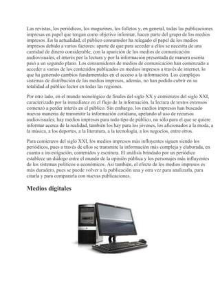 Las revistas, los periódicos, los magazines, los folletos y, en general, todas las publicaciones
impresas en papel que tengan como objetivo informar, hacen parte del grupo de los medios
impresos. En la actualidad, el público consumidor ha relegado el papel de los medios
impresos debido a varios factores: aparte de que para acceder a ellos se necesita de una
cantidad de dinero considerable, con la aparición de los medios de comunicación
audiovisuales, el interés por la lectura y por la información presentada de manera escrita
pasó a un segundo plano. Los consumidores de medios de comunicación han comenzado a
acceder a varios de los contenidos publicados en medios impresos a través de internet, lo
que ha generado cambios fundamentales en el acceso a la información. Los complejos
sistemas de distribución de los medios impresos, además, no han podido cubrir en su
totalidad al público lector en todas las regiones.
Por otro lado, en el mundo tecnológico de finales del siglo XX y comienzos del siglo XXI,
caracterizado por la inmediatez en el flujo de la información, la lectura de textos extensos
comenzó a perder interés en el público. Sin embargo, los medios impresos han buscado
nuevas maneras de transmitir la información cotidiana, apelando al uso de recursos
audiovisuales; hay medios impresos para todo tipo de público, no sólo para el que se quiere
informar acerca de la realidad, también los hay para los jóvenes, los aficionados a la moda, a
la música, a los deportes, a la literatura, a la tecnología, a los negocios, entre otros.
Para comienzos del siglo XXI, los medios impresos más influyentes siguen siendo los
periódicos, pues a través de ellos se transmite la información más compleja y elaborada, en
cuanto a investigación, contenidos y escritura. El análisis brindado por un periódico
establece un diálogo entre el mundo de la opinión pública y los personajes más influyentes
de los sistemas políticos o económicos. Así también, el efecto de los medios impresos es
más duradero, pues se puede volver a la publicación una y otra vez para analizarla, para
citarla y para compararla con nuevas publicaciones.
Medios digitales
 