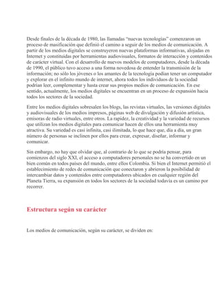 Desde finales de la década de 1980, las llamadas “nuevas tecnologías” comenzaron un
proceso de masificación que definió el camino a seguir de los medios de comunicación. A
partir de los medios digitales se construyeron nuevas plataformas informativas, alojadas en
Internet y constituidas por herramientas audiovisuales, formatos de interacción y contenidos
de carácter virtual. Con el desarrollo de nuevos modelos de computadores, desde la década
de 1990, el público tuvo acceso a una forma novedosa de entender la transmisión de la
información; no sólo los jóvenes o los amantes de la tecnología podían tener un computador
y explorar en el infinito mundo de internet, ahora todos los individuos de la sociedad
podrían leer, complementar y hasta crear sus propios medios de comunicación. En ese
sentido, actualmente, los medios digitales se encuentran en un proceso de expansión hacia
todos los sectores de la sociedad.
Entre los medios digitales sobresalen los blogs, las revistas virtuales, las versiones digitales
y audiovisuales de los medios impresos, páginas web de divulgación y difusión artística,
emisoras de radio virtuales, entre otros. La rapidez, la creatividad y la variedad de recursos
que utilizan los medios digitales para comunicar hacen de ellos una herramienta muy
atractiva. Su variedad es casi infinita, casi ilimitada, lo que hace que, día a día, un gran
número de personas se inclinen por ellos para crear, expresar, diseñar, informar y
comunicar.
Sin embargo, no hay que olvidar que, al contrario de lo que se podría pensar, para
comienzos del siglo XXI, el acceso a computadores personales no se ha convertido en un
bien común en todos países del mundo, entre ellos Colombia. Si bien el Internet permitió el
establecimiento de redes de comunicación que conectaron y abrieron la posibilidad de
intercambiar datos y contenidos entre computadores ubicados en cualquier región del
Planeta Tierra, su expansión en todos los sectores de la sociedad todavía es un camino por
recorrer.
Estructura según su carácter
Los medios de comunicación, según su carácter, se dividen en:
 