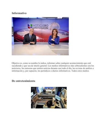 Informativo
Objetivo es, como su nombre lo indica, informar sobre cualquier acontecimiento que esté
sucediendo y que sea de interés general. Los medios informativos más sobresalientes son los
noticieros, las emisoras que emiten noticias durante casi todo el día, las revistas de análisis e
información y, por supuesto, los periódicos o diarios informativos. Todos estos medios
De entretenimiento
 