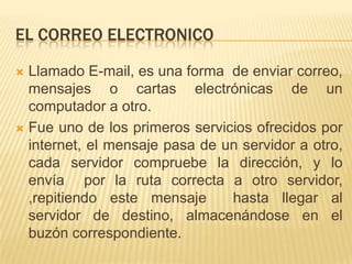 EL CORREO ELECTRONICO

 Llamado E-mail, es una forma de enviar correo,
  mensajes o cartas electrónicas de un
  computador a otro.
 Fue uno de los primeros servicios ofrecidos por
  internet, el mensaje pasa de un servidor a otro,
  cada servidor compruebe la dirección, y lo
  envía por la ruta correcta a otro servidor,
  ,repitiendo este mensaje      hasta llegar al
  servidor de destino, almacenándose en el
  buzón correspondiente.
 