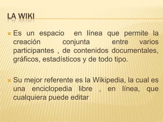 LA WIKI

   Es un espacio en línea que permite la
    creación        conjunta        entre  varios
    participantes , de contenidos documentales,
    gráficos, estadísticos y de todo tipo.

   Su mejor referente es la Wikipedia, la cual es
    una enciclopedia libre , en línea, que
    cualquiera puede editar
 