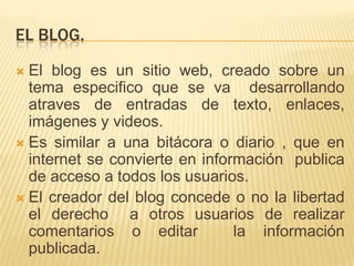 EL BLOG.
 El blog es un sitio web, creado sobre un
  tema especifico que se va desarrollando
  atraves de entradas de texto, enlaces,
  imágenes y videos.
 Es similar a una bitácora o diario , que en
  internet se convierte en información publica
  de acceso a todos los usuarios.
 El creador del blog concede o no la libertad
  el derecho a otros usuarios de realizar
  comentarios o editar          la información
  publicada.
 