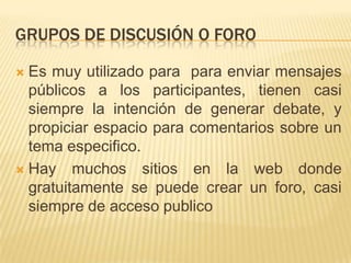 GRUPOS DE DISCUSIÓN O FORO

 Es muy utilizado para para enviar mensajes
  públicos a los participantes, tienen casi
  siempre la intención de generar debate, y
  propiciar espacio para comentarios sobre un
  tema especifico.
 Hay muchos sitios en la web donde
  gratuitamente se puede crear un foro, casi
  siempre de acceso publico
 