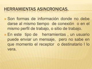 HERRAMIENTAS ASINCRONICAS.

 Son formas de información donde no debe
  darse al mismo tiempo de conexión o en el
  mismo perfil de trabajo, o sitio de trabajo.
 En este tipo de    herramientas , un usuario
  puede enviar un mensaje, pero no sabe en
  que momento el receptor o destinatario l lo
  vera.
 