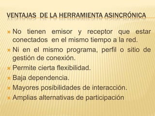 VENTAJAS DE LA HERRAMIENTA ASINCRÓNICA

 No tienen emisor y receptor que estar
  conectados en el mismo tiempo a la red.
 Ni en el mismo programa, perfil o sitio de
  gestión de conexión.
 Permite cierta flexibilidad.

 Baja dependencia.

 Mayores posibilidades de interacción.

 Amplias alternativas de participación
 