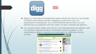 DIGG
 Digg es un sitio web principalmente sobre noticias de ciencia y tecnología.
Combina marcadores sociales, blogging y sindicación con una
organización sin jerarquías, con control editorial democrático, lo cual
permite que se publiquen artículos sobre una gran variedad de géneros.
 Los usuarios envían relatos de noticias y recomendaciones de páginas web
y los ponen a disposición de la comunidad, quien las juzgan y cuyo
característico sistema valorativo se mide según la calificación de los
usuarios.
 