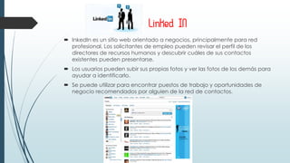 Linked IN
 InkedIn es un sitio web orientado a negocios, principalmente para red
profesional, Los solicitantes de empleo pueden revisar el perfil de los
directores de recursos humanos y descubrir cuáles de sus contactos
existentes pueden presentarse.
 Los usuarios pueden subir sus propias fotos y ver las fotos de los demás para
ayudar a identificarlo.
 Se puede utilizar para encontrar puestos de trabajo y oportunidades de
negocio recomendados por alguien de la red de contactos.
 