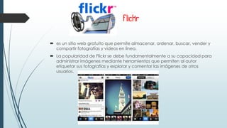 Flickr
 es un sitio web gratuito que permite almacenar, ordenar, buscar, vender y
compartir fotografías y videos en línea.
 La popularidad de Flickr se debe fundamentalmente a su capacidad para
administrar imágenes mediante herramientas que permiten al autor
etiquetar sus fotografías y explorar y comentar las imágenes de otros
usuarios.
 