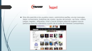 Tagged
 Este sitio permite a los usuarios crear y administrar perfiles, enviar mensajes,
dejar comentarios, boletines de correo, ajustes de estado, ver fotos, videos
juegos, regalos , etiquetas, chat y hacer amigos además sugiere nuevas
personas para los miembros a partir de la base de intereses compartidos.
 