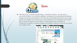 Qzone
 Permite a los usuarios escribir blogs , mantener diarios , enviar fotos y
escuchar música. Los usuarios pueden configurar sus antecedentes Qzone
y seleccionar los accesorios en función de sus preferencias para que cada
Qzone se adapta a los gustos de cada miembro. Sin embargo, la mayoría
de los servicios Qzone no son libres, y sólo después de comprar el
"Diamond Canarias" usuarios pueden acceder a todos los servicios sin tener
que pagar extra.
 
