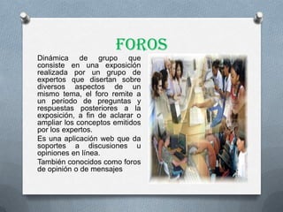 Foros
Dinámica de grupo que
consiste en una exposición
realizada por un grupo de
expertos que disertan sobre
diversos aspectos de un
mismo tema, el foro remite a
un período de preguntas y
respuestas posteriores a la
exposición, a fin de aclarar o
ampliar los conceptos emitidos
por los expertos.
Es una aplicación web que da
soportes a discusiones u
opiniones en línea.
También conocidos como foros
de opinión o de mensajes
 