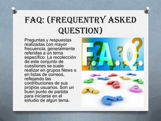 FAQ: (Frequentry Asked
       Question)
Preguntas y respuestas
realizadas con mayor
frecuencia, generalmente
referidas a un tema
específico. La recolección
de este conjunto de
cuestiones se suele
realizar en grupos News o
en listas de correos,
reflejando las
contribuciones de sus
propios usuarios. Son un
buen punto de partida
para iniciarse en el
estudio de algún tema.
 