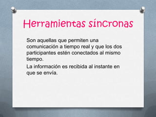 Herramientas síncronas
Son aquellas que permiten una
comunicación a tiempo real y que los dos
participantes estén conectados al mismo
tiempo.
La información es recibida al instante en
que se envía.
 