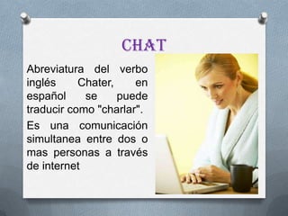 Chat
Abreviatura del verbo
inglés     Chater,    en
español     se     puede
traducir como "charlar".
Es una comunicación
simultanea entre dos o
mas personas a través
de internet
 