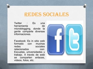 Redes sociales
Twitter   :    Es   una
herramienta          de
microblogging, donde la
gente comparte diversas
informaciones.

Facebook: Es in sitio web
formado     con     muchas
redes               sociales
relacionados            con:
Escuelas, universidades y
trabajo. A través de este
se comparten enlaces,
videos, fotos, etc.
 