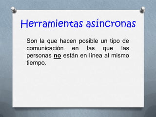 Herramientas asíncronas
 Son la que hacen posible un tipo de
 comunicación en las que las
 personas no están en línea al mismo
 tiempo.
 
