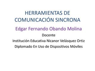 HERRAMIENTAS DE
COMUNICACIÓN SINCRONA
Edgar Fernando Obando Molina
Docente
Institución Educativa Nicanor Velásquez Ortiz
Diplomado En Uso de Dispositivos Móviles
 