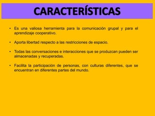 • Es una valiosa herramienta para la comunicación grupal y para el
aprendizaje cooperativo.
• Aporta libertad respecto a las restricciones de espacio.
• Todas las conversaciones e interacciones que se produzcan pueden ser
almacenadas y recuperadas.
• Facilita la participación de personas, con culturas diferentes, que se
encuentran en diferentes partes del mundo.
 